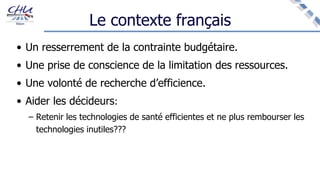 Le contexte français
• Un resserrement de la contrainte budgétaire.
• Une prise de conscience de la limitation des ressources.
• Une volonté de recherche d’efficience.
• Aider les décideurs:
– Retenir les technologies de santé efficientes et ne plus rembourser les
technologies inutiles???
 