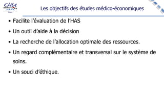 Les objectifs des études médico-économiques
• Facilite l’évaluation de l’HAS
• Un outil d’aide à la décision
• La recherche de l’allocation optimale des ressources.
• Un regard complémentaire et transversal sur le système de
soins.
• Un souci d’éthique.
 