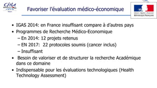 Favoriser l’évaluation médico-économique
• IGAS 2014: en France insuffisant compare à d’autres pays
• Programmes de Recherche Médico-Economique
– En 2014: 12 projets retenus
– EN 2017: 22 protocoles soumis (cancer inclus)
– Insuffisant
• Besoin de valoriser et de structurer la recherche Académique
dans ce domaine
• Indispensable pour les évaluations technologiques (Health
Technology Assessment)
 