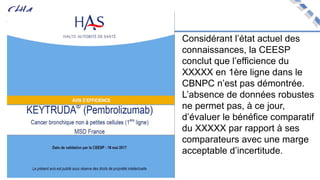 Considérant l’état actuel des
connaissances, la CEESP
conclut que l’efficience du
XXXXX en 1ère ligne dans le
CBNPC n’est pas démontrée.
L’absence de données robustes
ne permet pas, à ce jour,
d’évaluer le bénéfice comparatif
du XXXXX par rapport à ses
comparateurs avec une marge
acceptable d’incertitude.
 