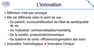 L’innovation
• Définition n’est pas univoque
• Elle est différente selon le point de vue :
– Du patient: survie/amélioration de l’état de santé/qualité
de vie
– De l’industriel: commercialisation/marketing
– De la société: productivité/économique
– Du système de soins: efficience/organisation des soins
• Innovation Technologique ≠ Innovation Clinique
 