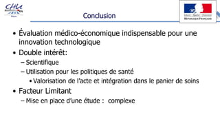 Conclusion
• Évaluation médico-économique indispensable pour une
innovation technologique
• Double intérêt:
– Scientifique
– Utilisation pour les politiques de santé
• Valorisation de l’acte et intégration dans le panier de soins
• Facteur Limitant
– Mise en place d’une étude : complexe
 