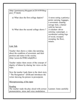 (http://jasminesroy.blogspot.in/2014/09/blog-post_ 
97.html) 
a) What does the first collage depicts? 
b) What does the second collage shows ? 
Link Talk 
Teacher then shows a video clip narrating 
about the condition of sewermen and their 
position and status in the society. 
(http://youtu.be/tWBCsn6pQWc) 
Teacher makes them aware of the concept of 
dignity of labour by sharing her views on the 
topic. 
Now the teacher leads them to the short story 
“ The Resignation” (B.B) and introduces the 
writer showing his picture in powerpoint. 
Microprocessing of the input 
Reading 
The teacher reads the play aloud with correct 
pronunciation, stress and voice modulation. 
A nurse caring a patient,a 
porter carrying luggages, 
a sewerman cleaning 
sewage hole, a farmer 
with his harvest. 
A rickshaw driver 
carrying a passenger, a 
woodcutter cutting logs 
of wood, sweepers 
sweeping the floor, 
miners. 
Learners listen carefully 
 