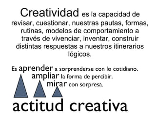 Creatividad   es la capacidad de revisar, cuestionar, nuestras pautas, formas, rutinas, modelos de comportamiento a través de vivenciar, inventar, construir distintas respuestas a nuestros itinerarios lógicos. Es  aprender  a sorprenderse con lo cotidiano. ampliar  la forma de percibir. mirar  con sorpresa. actitud creativa 