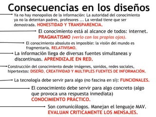 Consecuencias en los diseños Ya no hay monopolios de la información: La autoridad del conocimiento ya no la detentan padres, profesores ... La verdad tiene que ser demostrada.  HONESTIDAD Y TRANSPARENCIA. El conocimiento está al alcance de todos: internet.  PRAGMATISMO   (verlo con los propios ojos). El conocimiento absoluto es imposible: la visión del mundo es fragmentaria.  RELATIVISMO. La información llega de diversas fuentes simultaneas y discontinuas.  APRENDIZAJE   EN   RED. El conocimiento debe servir para algo concreto (algo que provoca una respuesta inmediata)  CONOCIMIENTO   PRÁCTICO.   La tecnología debe servir para algo (no fascina en sí):  FUNCIONALES. Son comunicólogos. Manejan el lenguaje MAV.  EVALUAN CRITICAMENTE LOS MENSAJES. Construcción del conocimiento desde imágenes, sonidos, redes sociales, hipertextos:  DISEÑO ,  CREATIVIDAD Y MULTIPLES FUENTES DE INFORMACI ÓN. 