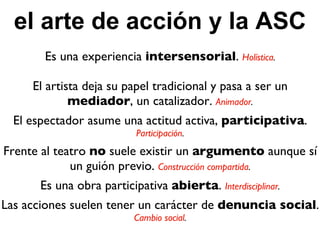 el arte de acción y la ASC Es una experiencia  intersensorial .  Holística . El artista deja su papel tradicional y pasa a ser un  mediador , un catalizador.  Animador . El espectador asume una actitud activa,  participativa .  Participación . Frente al teatro  no  suele existir un  argumento  aunque sí un guión previo.  Construcción compartida . Es una obra participativa  abierta .  Interdisciplinar . Las acciones suelen tener un carácter de  denuncia social .  Cambio social . 