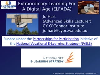 Extraordinary Learning For
           A Digital Age (ELFADA)
                         Jo Hart
                         (Advanced Skills Lecturer)
                         CY O’Connor Institute
                         jo.hart@cyoc.wa.edu.au

Funded under the Partnerships for Participation initiative of
   the National Vocational E-Learning Strategy (NVELS)




                                Jo Hart – ELFADA – Innovations Workshop CYOC November 2012
 