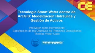 Tecnología Smart Water dentro de
ArcGIS: Modelización Hidráulica y
Gestión de Activos
InfoWater como Herramienta:
Satisfacción de los Objetivos de Presiones Domiciliarias
Thames Water Case
 