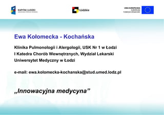 Ewa Kołomecka - Kochańska
Klinika Pulmonologii i Alergologii, USK Nr 1 w Łodzi
I Katedra Chorób Wewnętrznych, Wydział Lekarski
Uniwersytet Medyczny w Łodzi

e-mail: ewa.kolomecka-kochanska@stud.umed.lodz.pl



„Innowacyjna medycyna”
 
