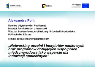 Aleksandra Polit
Katedra Użyteczności Publicznej
Instytut Architektury i Urbanistyki
Wydział Budownictwa,Architektury I Inżynierii Środowiska
Politechnika Łódzka
e-mail: polit.aleksandra@gmail.com


„Networking uczelni i instytutów naukowych
oraz programów dotujących współpracę
międzynarodową jako wsparcie dla
innowacji społecznych”
 