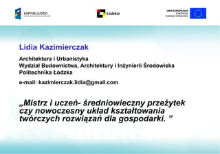 Lidia Kazimierczak
Architektura i Urbanistyka
Wydział Budownictwa, Architektury i Inżynierii Środowiska
Politechnika Łódzka
e-mail: kazimierczak.lidia@gmail.com


„Mistrz i uczeń- średniowieczny przeżytek
czy nowoczesny układ kształtowania
twórczych rozwiązań dla gospodarki. ”
 