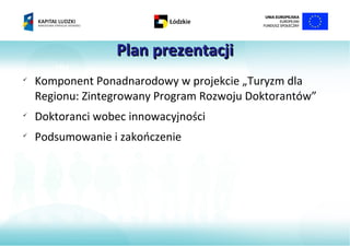 Plan prezentacji
       MM

    Komponent Ponadnarodowy w projekcie „Turyzm dla
    Regionu: Zintegrowany Program Rozwoju Doktorantów”

    Doktoranci wobec innowacyjności

    Podsumowanie i zakończenie
 