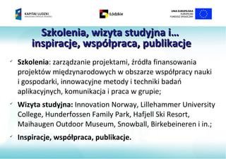 Szkolenia, wizyta studyjna i…
        inspiracje, współpraca, publikacje
         MM



    Szkolenia: zarządzanie projektami, źródła finansowania
    projektów międzynarodowych w obszarze współpracy nauki
    i gospodarki, innowacyjne metody i techniki badań
    aplikacyjnych, komunikacja i praca w grupie;

    Wizyta studyjna: Innovation Norway, Lillehammer University
    College, Hunderfossen Family Park, Hafjell Ski Resort,
    Maihaugen Outdoor Museum, Snowball, Birkebeineren i in.;

    Inspiracje, współpraca, publikacje.
 