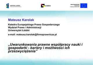 Mateusz Karolak
Katedra Europejskiego Prawa Gospodarczego
Wydział Prawa i Administracji
Uniwersytet Łódzki
e-mail: mateusz.karolak@firmaprawnicza.pl



„Uwarunkowania prawne współpracy nauki i
gospodarki - bariery i możliwości ich
przezwyciężenia”
 