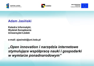 Adam Jasiński
Katedra Informatyki,
Wydział Zarządzania
Uniwersytet Łódzki

e-mail: ajasinski@uni.lodz.pl


„Open innovation i narzędzia internetowe
stymulujące współpracę nauki i gospodarki
w wymiarze ponadnarodowym”
 