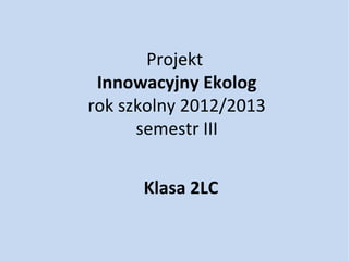 Projekt
 Innowacyjny Ekolog
rok szkolny 2012/2013
      semestr III


      Klasa 2LC
 