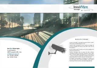 About InnoWare Technologies

InnoWare Technologies is an established developer of proven, modular,
multi-purpose License Plate Recognition suites.

InnoWare Technologies
Via dei Filosofi, 55
52037 Sansepolcro (AR) - Italy
info@innoware-tech.com
Tel: +39 0575 1787584
Fax: +39 0575 70184

Founded in 1992, headquartered in Italy, InnoWare Technologies has
since been developing LPR solutions for both access control and free
flow applications.
We have realized projects for parking control, tunnel management, law
enforcement, and many more.
InnoWare Technologies helps its private and public customers
automatically manage and control their infrastructure, small or large,
single- or multi-site, whether moving objects are cars, trucks, containers,
­­ or other, moving at low or high speeds, and whether systems need be
deployed integrated or stand-alone, using new or existing products.
Our hardware-neutral applications can be deployed in combination with
most any IP camera, server and front-end platform, and we provide a
broad range of intuitive, map-driven, web-based management tools.

 