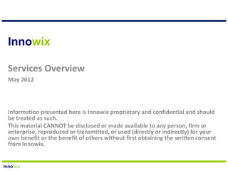 Innowix

 Services Overview
 May 2012




 Information presented here is Innowix proprietary and confidential and should
 be treated as such.
 This material CANNOT be disclosed or made available to any person, firm or
 enterprise, reproduced or transmitted, or used (directly or indirectly) for your
 own benefit or the benefit of others without first obtaining the written consent
 from Innowix.


Innowix
 