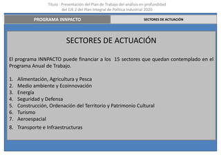 Título : Presentación del Plan de Trabajo del análisis en profundidad
                           del EJE 2 del Plan Integral de Política Industrial 2020

            PROGRAMA INNPACTO                                             SECTORES DE ACTUACIÓN




                            SECTORES DE ACTUACIÓN

El programa INNPACTO puede financiar a los 15 sectores que quedan contemplado en el
Programa Anual de Trabajo.

1.   Alimentación, Agricultura y Pesca
2.   Medio ambiente y Ecoinnovación
3.   Energía
4.   Seguridad y Defensa
5.   Construcción, Ordenación del Territorio y Patrimonio Cultural
6.   Turismo
7.   Aeroespacial
8. Transporte e Infraestructuras
 