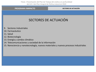 Título : Presentación del Plan de Trabajo del análisis en profundidad
                         del EJE 2 del Plan Integral de Política Industrial 2020

          PROGRAMA INNPACTO                                             SECTORES DE ACTUACIÓN




                          SECTORES DE ACTUACIÓN

9. Sectores Industriales
10. Farmacéutico
11. Salud
12. Biotecnología
13. Energía y cambio climático
14. Telecomunicaciones y sociedad de la información
15. Nanociencia y nanotecnología, nuevos materiales y nuevos procesos industriales
 