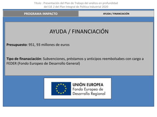 Título : Presentación del Plan de Trabajo del análisis en profundidad
                         del EJE 2 del Plan Integral de Política Industrial 2020

          PROGRAMA INNPACTO                                             AYUDA / FINANCIACIÓN




                            AYUDA / FINANCIACIÓN

Presupuesto: 951, 93 millones de euros


Tipo de finanaciación: Subvenciones, préstamos y anticipos reembolsabes con cargo a
FEDER (Fondo Europeo de Desarrollo General)
 