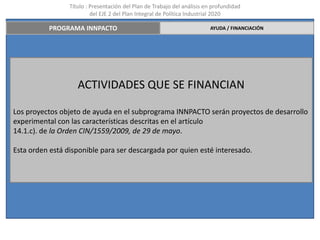 Título : Presentación del Plan de Trabajo del análisis en profundidad
                          del EJE 2 del Plan Integral de Política Industrial 2020

          PROGRAMA INNPACTO                                              AYUDA / FINANCIACIÓN




                    ACTIVIDADES QUE SE FINANCIAN

Los proyectos objeto de ayuda en el subprograma INNPACTO serán proyectos de desarrollo
experimental con las características descritas en el artículo
14.1.c). de la Orden CIN/1559/2009, de 29 de mayo.

Esta orden está disponible para ser descargada por quien esté interesado.
 