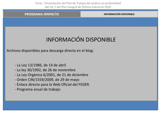 Título : Presentación del Plan de Trabajo del análisis en profundidad
                          del EJE 2 del Plan Integral de Política Industrial 2020

           PROGRAMA INNPACTO                                            INFORMACIÓN DISPONIBLE




                          INFORMACIÓN DISPONIBLE
Archivos disponibles para descarga directa en el blog:


    - La Ley 13/1986, de 14 de abril
    - La ley 30/1992, de 26 de noviembre
    - La Ley Orgánica 6/2001, de 21 de diciembre
    - Orden CIN/1559/2009, de 29 de mayo
    - Enlace directo para la Web Oficial del FEDER.
    - Programa anual de trabajo
 
