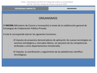 Título : Presentación del Plan de Trabajo del análisis en profundidad
                           del EJE 2 del Plan Integral de Política Industrial 2020

            PROGRAMA INNPACTO                                                  ORGANISMOS




                                         ORGANISMOS

El MICINN (Ministerio de Ciencia e Innovación) a través de la subdirección general de
Estrategias de Colaboración Público-Privada.

A esta le corresponde ejercer las siguientes funciones:

          -El impulso de proyectos demostradores de aplicación de nuevas tecnologías en
           sectores estratégicos y mercados líderes, sin perjuicio de las competencias
           atribuidas a otros departamentos ministeriales.

          -El impulso, la coordinación y seguimiento de las plataformas científico-
           tecnológicas.
 