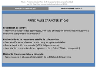 Título : Presentación del Plan de Trabajo del análisis en profundidad
                           del EJE 2 del Plan Integral de Política Industrial 2020

           PROGRAMA INNPACTO                                           PRINCIPALES CARACTERISTICAS




                          PRINCIPALES CARACTERISTICAS

Focalización de la I+D+I:
– Proyectos de alta calidad tecnológica, con clara orientación a mercados innovadores y
con fuerte componente internacional

Establecimiento de mecanismo estable de colaboración:
– Cooperación entre el sector productivo y los agentes de I+D+I
– Fuerte implicación empresarial (>60% del presupuesto)
– Importante compromiso de los organismos de I+D+I (>20% del presupuesto)

Horizonte financiero estable y conocido:
– Proyectos de 2-4 años con financiación de la totalidad del proyecto
 