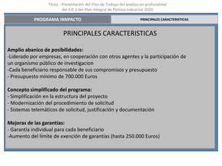 Título : Presentación del Plan de Trabajo del análisis en profundidad
                           del EJE 2 del Plan Integral de Política Industrial 2020

           PROGRAMA INNPACTO                                           PRINCIPALES CARACTERISTICAS



                          PRINCIPALES CARACTERISTICAS

Amplio abanico de posibilidades:
-Liderado por empresas, en cooperación con otros agentes y la participación de
un organismo público de investigacion
-Cada beneficiario responsable de sus compromisos y presupuesto
- Presupuesto mínimo de 700.000 Euros

Concepto simplificado del programa:
- Simplificación en la estructura del proyecto
- Modernización del procedimiento de solicitud
- Sistemas telemáticos de solicitud, justificación y documentación

Mejoras de las garantías:
- Garantía individual para cada beneficiario
-Aumento del límite de exención de garantías (hasta 250.000 Euros)
 