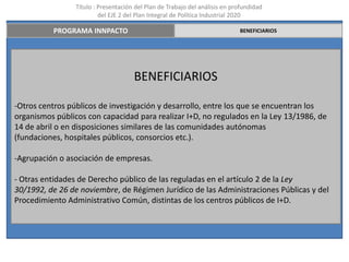 Título : Presentación del Plan de Trabajo del análisis en profundidad
                          del EJE 2 del Plan Integral de Política Industrial 2020

          PROGRAMA INNPACTO                                                  BENEFICIARIOS




                                      BENEFICIARIOS

-Otros centros públicos de investigación y desarrollo, entre los que se encuentran los
organismos públicos con capacidad para realizar I+D, no regulados en la Ley 13/1986, de
14 de abril o en disposiciones similares de las comunidades autónomas
(fundaciones, hospitales públicos, consorcios etc.).

-Agrupación o asociación de empresas.

- Otras entidades de Derecho público de las reguladas en el artículo 2 de la Ley
30/1992, de 26 de noviembre, de Régimen Jurídico de las Administraciones Públicas y del
Procedimiento Administrativo Común, distintas de los centros públicos de I+D.
 