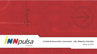 Unidad de Desarrollo e Innovación - UDI, iNNpulsa Colombia
                                             Mayo de 2012
 