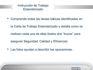 Armando V.Armando V.
Instrucción de Trabajo
Estandarizado
 Comprende todas las tareas básicas identificadas en
la Carta de Trabajo Estandarizado y detalla como se
realizan cada una de ellas (todos dos “trucos” para
asegurar Seguridad, Calidad y Eficiencia)
 Las fotos ayudan a describir las operaciones.
 