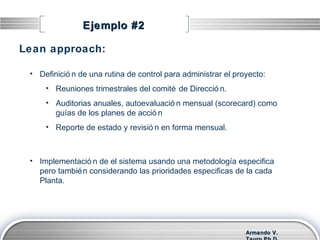 Armando V.Armando V.
Ejemplo #2Ejemplo #2
• Definició n de una rutina de control para administrar el proyecto:
• Reuniones trimestrales del comité de Direcció n.
• Auditorias anuales, autoevaluació n mensual (scorecard) como
guías de los planes de acció n
• Reporte de estado y revisió n en forma mensual.
Lean approach:
• Implementació n de el sistema usando una metodología especifica
pero también considerando las prioridades especificas de la cada
Planta.
 