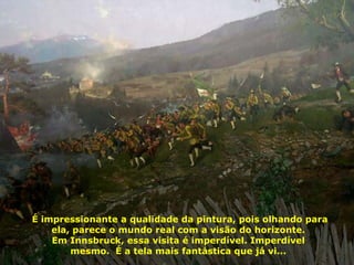 É impressionante a qualidade da pintura, pois olhando para ela, parece o mundo real com a visão do horizonte.  Em Innsbruck, essa visita é imperdível. Imperdível  mesmo.  É a tela mais fantástica que já vi...  