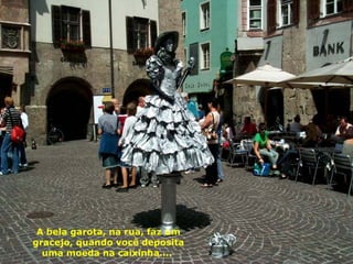 A bela garota, na rua, faz um gracejo, quando você deposita uma moeda na caixinha....  