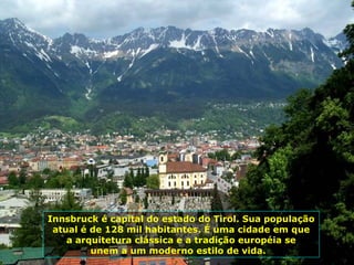 Innsbruck é capital do estado do Tirol. Sua população atual é de 128 mil habitantes. É uma cidade em que a arquitetura clássica e a tradição européia se  unem a um moderno estilo de vida.  