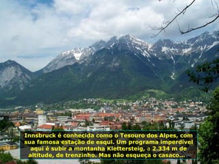 Innsbruck é conhecida como o Tesouro dos Alpes, com sua famosa estação de esqui. Um programa imperdível aqui é subir a montanha Klettersteig,  a  2.334 m de altitude, de trenzinho. Mas não esqueça o casaco...  