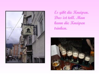 Es gibt die Kneipen. Das ist toll. Man kann die Kneipen trinken.  