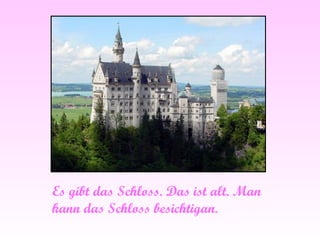 Es gibt das Schloss. Das ist alt. Man kann das Schloss besichtigan. 