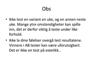 Obs
• Ikke test en variant en uke, og en annen neste
  uke. Mange ytre omstendigheter kan spille
  inn, det er derfor viktig å teste under like
  forhold.
• Ikke la dine følelser overgå test resultatene.
  Vinnere i AB tester kan være uforutsigbart.
  Det er ikke en test på estetikk..
 