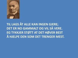 TIL LAGS ÅT ALLE KAN INGEN GJERE;
DET ER NO GAMMALT OG VIL SÅ VERE.
EG TYKKJER STØTT AT DET HØVER BEST
Å HJELPE DEN SOM DET TRENGER MEST.
 