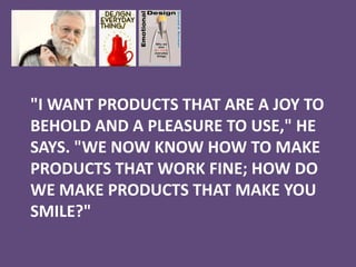 "I WANT PRODUCTS THAT ARE A JOY TO
BEHOLD AND A PLEASURE TO USE," HE
SAYS. "WE NOW KNOW HOW TO MAKE
PRODUCTS THAT WORK FINE; HOW DO
WE MAKE PRODUCTS THAT MAKE YOU
SMILE?"
 