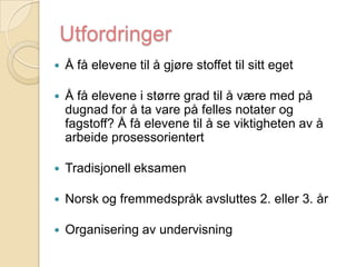 UtfordringerÅ få elevene til å gjøre stoffet til sitt eget Å få elevene i større grad til å være med på dugnad for å ta vare på felles notater og fagstoff? Å få elevene til å se viktigheten av å arbeide prosessorientert Tradisjonell eksamenNorsk og fremmedspråk avsluttes 2. eller 3. årOrganisering av undervisning