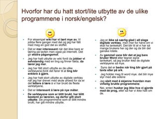 Hvorfor har du hatt stort/lite utbytte av de ulike programmene i norsk/engelsk?For eksempel wiki har vi lært mye av. Vi jobba flere ganger med det og jeg har fått med meg en god del av stoffet.Det er mer interessant når det ikke bare er læring på tavlen men også på internett. Det gir ekstra pågangsmot.Jeg har hatt utbytte av wiki fordi da jobber vi selvstendig med en ting og finner fakta, da lærer jeg mer.Jeg har fått stort utbytte av de ulike verktøyene,fordi det fører til at ting blir enklere å gjøre.Jeg har hatt stort utbytte av digitale verktøy når jeg har drevet med skole arbeid for da er det lettere å lære å vi har brukt de fleste verktøtyene.Det er interesant å lære på nye måter.De verktøyene som er blitt brukt, har blitt bestemt av læreren, og derfor gitt stort utbytte. De programmene som er blitt mindre brukt, har gitt mindre utbytte.Jeg er ikke så særlig glad i all slags digitale verktøy, men mer for hånd om vi skal ha tankekart. Det blir til at vi har så mange brukere her og der og da blir det ganske rotete.Av gammel vane blir det at jeg bare bruker Word eller tegner egne tankekart, så jeg bruker ikke de digitale verktøyene så mye. Syns det er bedre når ting blir gjort på tavla eller på ark. Jeg holder meg til word mye. det blir mye styr med alle sideneJeg sleit med å skjønne hvordan man virkelig brukte programmene.Nei, enten husker jeg ikke hva vi gjorde med de prog, eller så har vi ikke hatt om de.