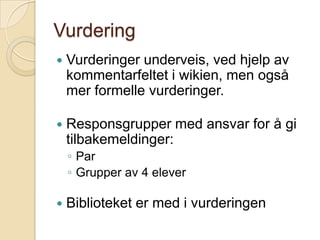 VurderingVurderinger underveis, ved hjelp av kommentarfeltet i wikien, men også mer formelle vurderinger.Responsgrupper med ansvar for å gi tilbakemeldinger:ParGrupper av 4 eleverBiblioteket er med i vurderingen