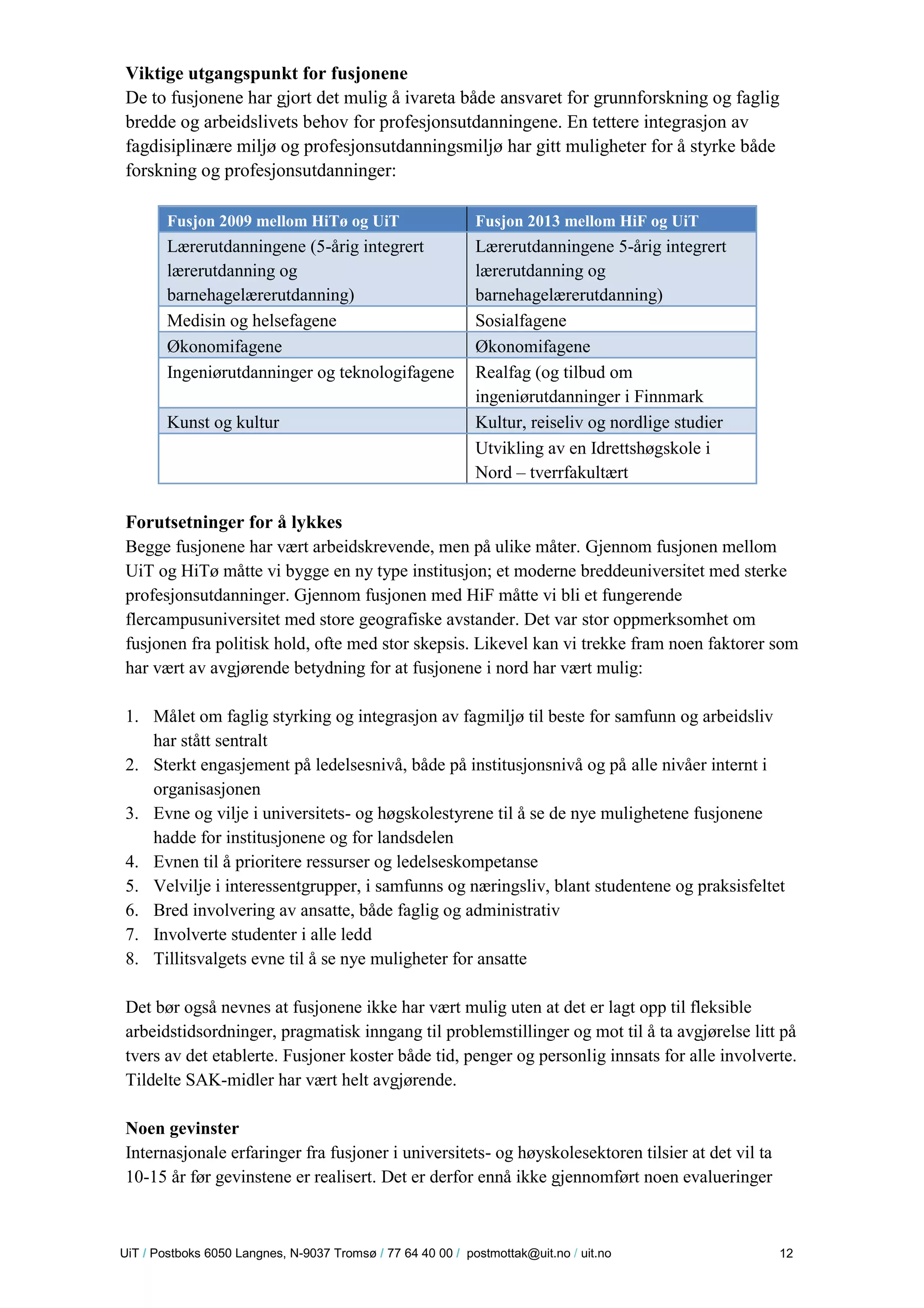 U iT / Postboks 6050 Langnes, N-9037 Tromsø / 77 64 40 00 / postmottak@uit.no / uit.no 12 
Viktige utgangspunkt for fusjonene 
De to fusjonene har gjort det mulig å ivareta både ansvaret for grunnforskning og faglig bredde og arbeidslivets behov for profesjonsutdanningene. En tettere integrasjon av fagdisiplinære miljø og profesjonsutdanningsmiljø har gitt muligheter for å styrke både forskning og profesjonsutdanninger: 
Fusjon 2009 mellom HiTø og UiT Fusjon 2013 mellom HiF og UiT Lærerutdanningene (5-årig integrert lærerutdanning og barnehagelærerutdanning) Lærerutdanningene 5-årig integrert lærerutdanning og barnehagelærerutdanning) 
Medisin og helsefagene 
Sosialfagene Økonomifagene Økonomifagene 
Ingeniørutdanninger og teknologifagene 
Realfag (og tilbud om ingeniørutdanninger i Finnmark Kunst og kultur Kultur, reiseliv og nordlige studier 
Utvikling av en Idrettshøgskole i Nord – tverrfakultært 
Forutsetninger for å lykkes 
Begge fusjonene har vært arbeidskrevende, men på ulike måter. Gjennom fusjonen mellom UiT og HiTø måtte vi bygge en ny type institusjon; et moderne breddeuniversitet med sterke profesjonsutdanninger. Gjennom fusjonen med HiF måtte vi bli et fungerende flercampusuniversitet med store geografiske avstander. Det var stor oppmerksomhet om fusjonen fra politisk hold, ofte med stor skepsis. Likevel kan vi trekke fram noen faktorer som har vært av avgjørende betydning for at fusjonene i nord har vært mulig: 
1. Målet om faglig styrking og integrasjon av fagmiljø til beste for samfunn og arbeidsliv har stått sentralt 
2. Sterkt engasjement på ledelsesnivå, både på institusjonsnivå og på alle nivåer internt i organisasjonen 
3. Evne og vilje i universitets- og høgskolestyrene til å se de nye mulighetene fusjonene hadde for institusjonene og for landsdelen 
4. Evnen til å prioritere ressurser og ledelseskompetanse 
5. Velvilje i interessentgrupper, i samfunns og næringsliv, blant studentene og praksisfeltet 
6. Bred involvering av ansatte, både faglig og administrativ 
7. Involverte studenter i alle ledd 
8. Tillitsvalgets evne til å se nye muligheter for ansatte 
Det bør også nevnes at fusjonene ikke har vært mulig uten at det er lagt opp til fleksible arbeidstidsordninger, pragmatisk inngang til problemstillinger og mot til å ta avgjørelse litt på tvers av det etablerte. Fusjoner koster både tid, penger og personlig innsats for alle involverte. Tildelte SAK-midler har vært helt avgjørende. 
Noen gevinster 
Internasjonale erfaringer fra fusjoner i universitets- og høyskolesektoren tilsier at det vil ta 10-15 år før gevinstene er realisert. Det er derfor ennå ikke gjennomført noen evalueringer  