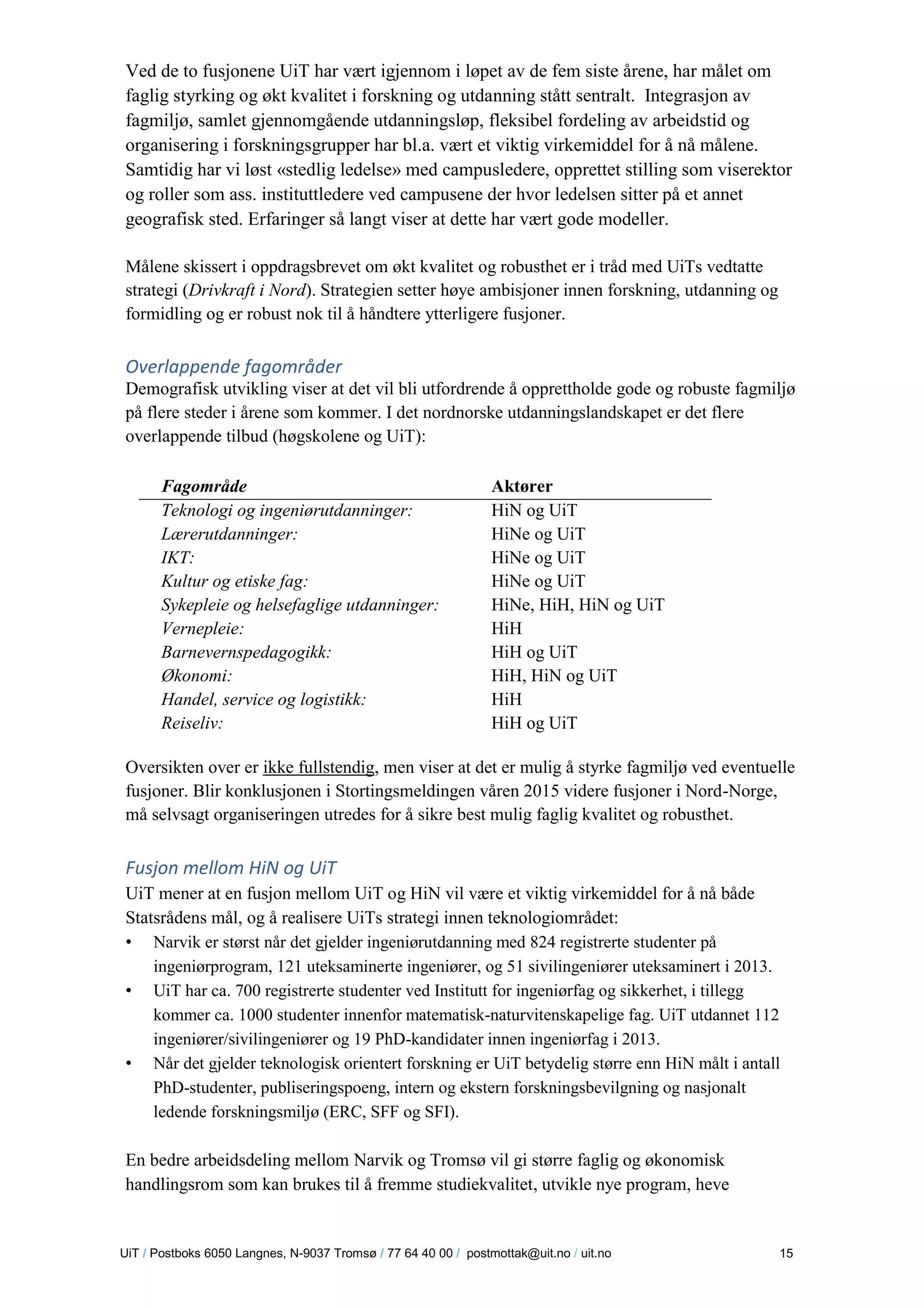 U iT / Postboks 6050 Langnes, N-9037 Tromsø / 77 64 40 00 / postmottak@uit.no / uit.no 15 
Ved de to fusjonene UiT har vært igjennom i løpet av de fem siste årene, har målet om faglig styrking og økt kvalitet i forskning og utdanning stått sentralt. Integrasjon av fagmiljø, samlet gjennomgående utdanningsløp, fleksibel fordeling av arbeidstid og organisering i forskningsgrupper har bl.a. vært et viktig virkemiddel for å nå målene. Samtidig har vi løst «stedlig ledelse» med campusledere, opprettet stilling som viserektor og roller som ass. instituttledere ved campusene der hvor ledelsen sitter på et annet geografisk sted. Erfaringer så langt viser at dette har vært gode modeller. 
Målene skissert i oppdragsbrevet om økt kvalitet og robusthet er i tråd med UiTs vedtatte strategi (Drivkraft i Nord). Strategien setter høye ambisjoner innen forskning, utdanning og formidling og er robust nok til å håndtere ytterligere fusjoner. 
Overlappende fagområder 
Demografisk utvikling viser at det vil bli utfordrende å opprettholde gode og robuste fagmiljø på flere steder i årene som kommer. I det nordnorske utdanningslandskapet er det flere overlappende tilbud (høgskolene og UiT): 
Fagområde 
Aktører 
Teknologi og ingeniørutdanninger: 
HiN og UiT 
Lærerutdanninger: 
HiNe og UiT 
IKT: 
HiNe og UiT 
Kultur og etiske fag: 
HiNe og UiT 
Sykepleie og helsefaglige utdanninger: 
HiNe, HiH, HiN og UiT 
Vernepleie: 
HiH 
Barnevernspedagogikk: 
HiH og UiT 
Økonomi: 
HiH, HiN og UiT 
Handel, service og logistikk: 
HiH 
Reiseliv: 
HiH og UiT 
Oversikten over er ikke fullstendig, men viser at det er mulig å styrke fagmiljø ved eventuelle fusjoner. Blir konklusjonen i Stortingsmeldingen våren 2015 videre fusjoner i Nord-Norge, må selvsagt organiseringen utredes for å sikre best mulig faglig kvalitet og robusthet. 
Fusjon mellom HiN og UiT 
UiT mener at en fusjon mellom UiT og HiN vil være et viktig virkemiddel for å nå både Statsrådens mål, og å realisere UiTs strategi innen teknologiområdet: 
• Narvik er størst når det gjelder ingeniørutdanning med 824 registrerte studenter på ingeniørprogram, 121 uteksaminerte ingeniører, og 51 sivilingeniører uteksaminert i 2013. 
• UiT har ca. 700 registrerte studenter ved Institutt for ingeniørfag og sikkerhet, i tillegg kommer ca. 1000 studenter innenfor matematisk-naturvitenskapelige fag. UiT utdannet 112 ingeniører/sivilingeniører og 19 PhD-kandidater innen ingeniørfag i 2013. 
• Når det gjelder teknologisk orientert forskning er UiT betydelig større enn HiN målt i antall PhD-studenter, publiseringspoeng, intern og ekstern forskningsbevilgning og nasjonalt ledende forskningsmiljø (ERC, SFF og SFI). 
En bedre arbeidsdeling mellom Narvik og Tromsø vil gi større faglig og økonomisk handlingsrom som kan brukes til å fremme studiekvalitet, utvikle nye program, heve  