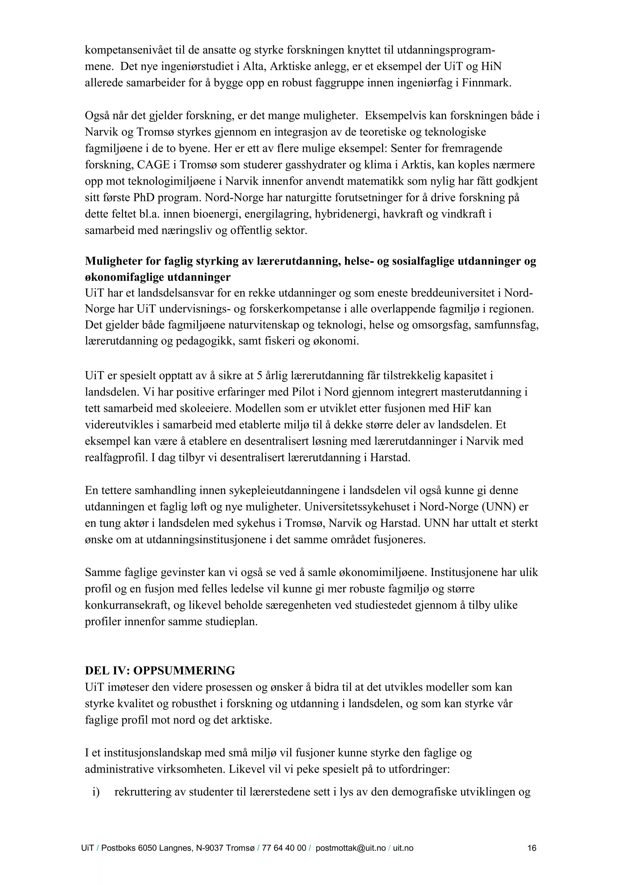 U iT / Postboks 6050 Langnes, N-9037 Tromsø / 77 64 40 00 / postmottak@uit.no / uit.no 16 
kompetansenivået til de ansatte og styrke forskningen knyttet til utdanningsprogram- mene. Det nye ingeniørstudiet i Alta, Arktiske anlegg, er et eksempel der UiT og HiN allerede samarbeider for å bygge opp en robust faggruppe innen ingeniørfag i Finnmark. 
Også når det gjelder forskning, er det mange muligheter. Eksempelvis kan forskningen både i Narvik og Tromsø styrkes gjennom en integrasjon av de teoretiske og teknologiske fagmiljøene i de to byene. Her er ett av flere mulige eksempel: Senter for fremragende forskning, CAGE i Tromsø som studerer gasshydrater og klima i Arktis, kan koples nærmere opp mot teknologimiljøene i Narvik innenfor anvendt matematikk som nylig har fått godkjent sitt første PhD program. Nord-Norge har naturgitte forutsetninger for å drive forskning på dette feltet bl.a. innen bioenergi, energilagring, hybridenergi, havkraft og vindkraft i samarbeid med næringsliv og offentlig sektor. 
Muligheter for faglig styrking av lærerutdanning, helse- og sosialfaglige utdanninger og økonomifaglige utdanninger 
UiT har et landsdelsansvar for en rekke utdanninger og som eneste breddeuniversitet i Nord- Norge har UiT undervisnings- og forskerkompetanse i alle overlappende fagmiljø i regionen. Det gjelder både fagmiljøene naturvitenskap og teknologi, helse og omsorgsfag, samfunnsfag, lærerutdanning og pedagogikk, samt fiskeri og økonomi. 
UiT er spesielt opptatt av å sikre at 5 årlig lærerutdanning får tilstrekkelig kapasitet i landsdelen. Vi har positive erfaringer med Pilot i Nord gjennom integrert masterutdanning i tett samarbeid med skoleeiere. Modellen som er utviklet etter fusjonen med HiF kan videreutvikles i samarbeid med etablerte miljø til å dekke større deler av landsdelen. Et eksempel kan være å etablere en desentralisert løsning med lærerutdanninger i Narvik med realfagprofil. I dag tilbyr vi desentralisert lærerutdanning i Harstad. 
En tettere samhandling innen sykepleieutdanningene i landsdelen vil også kunne gi denne utdanningen et faglig løft og nye muligheter. Universitetssykehuset i Nord-Norge (UNN) er en tung aktør i landsdelen med sykehus i Tromsø, Narvik og Harstad. UNN har uttalt et sterkt ønske om at utdanningsinstitusjonene i det samme området fusjoneres. 
Samme faglige gevinster kan vi også se ved å samle økonomimiljøene. Institusjonene har ulik profil og en fusjon med felles ledelse vil kunne gi mer robuste fagmiljø og større konkurransekraft, og likevel beholde særegenheten ved studiestedet gjennom å tilby ulike profiler innenfor samme studieplan. 
DEL IV: OPPSUMMERING 
UiT imøteser den videre prosessen og ønsker å bidra til at det utvikles modeller som kan styrke kvalitet og robusthet i forskning og utdanning i landsdelen, og som kan styrke vår faglige profil mot nord og det arktiske. 
I et institusjonslandskap med små miljø vil fusjoner kunne styrke den faglige og administrative virksomheten. Likevel vil vi peke spesielt på to utfordringer: 
i) rekruttering av studenter til lærerstedene sett i lys av den demografiske utviklingen og  