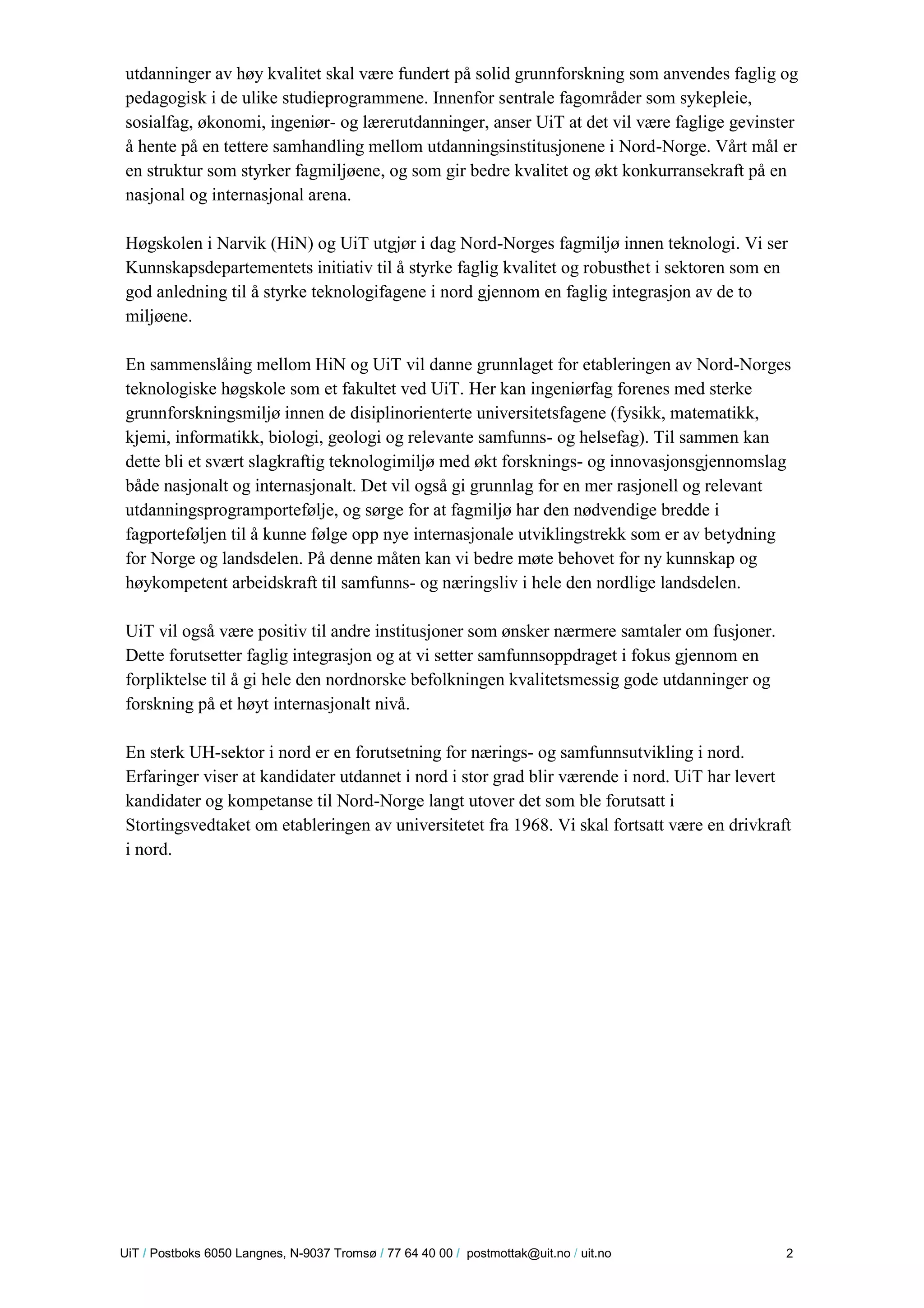 U iT / Postboks 6050 Langnes, N-9037 Tromsø / 77 64 40 00 / postmottak@uit.no / uit.no 2 
utdanninger av høy kvalitet skal være fundert på solid grunnforskning som anvendes faglig og pedagogisk i de ulike studieprogrammene. Innenfor sentrale fagområder som sykepleie, sosialfag, økonomi, ingeniør- og lærerutdanninger, anser UiT at det vil være faglige gevinster å hente på en tettere samhandling mellom utdanningsinstitusjonene i Nord-Norge. Vårt mål er en struktur som styrker fagmiljøene, og som gir bedre kvalitet og økt konkurransekraft på en nasjonal og internasjonal arena. 
Høgskolen i Narvik (HiN) og UiT utgjør i dag Nord-Norges fagmiljø innen teknologi. Vi ser Kunnskapsdepartementets initiativ til å styrke faglig kvalitet og robusthet i sektoren som en god anledning til å styrke teknologifagene i nord gjennom en faglig integrasjon av de to miljøene. 
En sammenslåing mellom HiN og UiT vil danne grunnlaget for etableringen av Nord-Norges teknologiske høgskole som et fakultet ved UiT. Her kan ingeniørfag forenes med sterke grunnforskningsmiljø innen de disiplinorienterte universitetsfagene (fysikk, matematikk, kjemi, informatikk, biologi, geologi og relevante samfunns- og helsefag). Til sammen kan dette bli et svært slagkraftig teknologimiljø med økt forsknings- og innovasjonsgjennomslag både nasjonalt og internasjonalt. Det vil også gi grunnlag for en mer rasjonell og relevant utdanningsprogramportefølje, og sørge for at fagmiljø har den nødvendige bredde i fagporteføljen til å kunne følge opp nye internasjonale utviklingstrekk som er av betydning for Norge og landsdelen. På denne måten kan vi bedre møte behovet for ny kunnskap og høykompetent arbeidskraft til samfunns- og næringsliv i hele den nordlige landsdelen. 
UiT vil også være positiv til andre institusjoner som ønsker nærmere samtaler om fusjoner. Dette forutsetter faglig integrasjon og at vi setter samfunnsoppdraget i fokus gjennom en forpliktelse til å gi hele den nordnorske befolkningen kvalitetsmessig gode utdanninger og forskning på et høyt internasjonalt nivå. 
En sterk UH-sektor i nord er en forutsetning for nærings- og samfunnsutvikling i nord. Erfaringer viser at kandidater utdannet i nord i stor grad blir værende i nord. UiT har levert kandidater og kompetanse til Nord-Norge langt utover det som ble forutsatt i Stortingsvedtaket om etableringen av universitetet fra 1968. Vi skal fortsatt være en drivkraft i nord. 
 